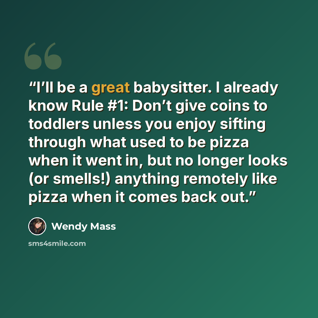 “I’ll be a great babysitter. I already know Rule #1: Don’t give coins to toddlers unless you enjoy sifting through what used to be pizza when it went in, but no longer looks (or smells!) anything remotely like pizza when it comes back out.” quote by Wendy Mass