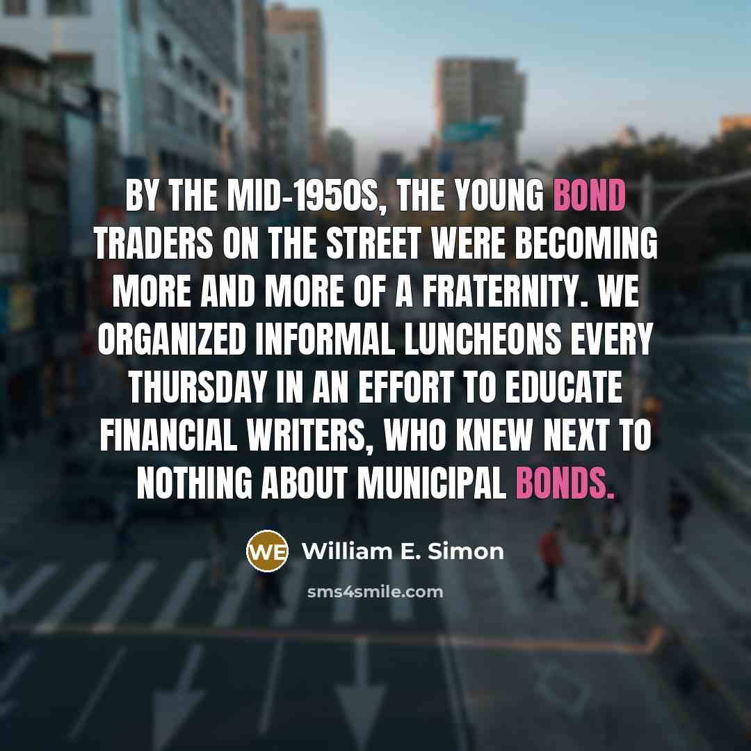 “By the mid-1950s, the young bond traders on the Street were becoming more and more of a fraternity. We organized informal luncheons every Thursday in an effort to educate financial writers, who knew next to nothing about municipal bonds.” quote by William E. Simon