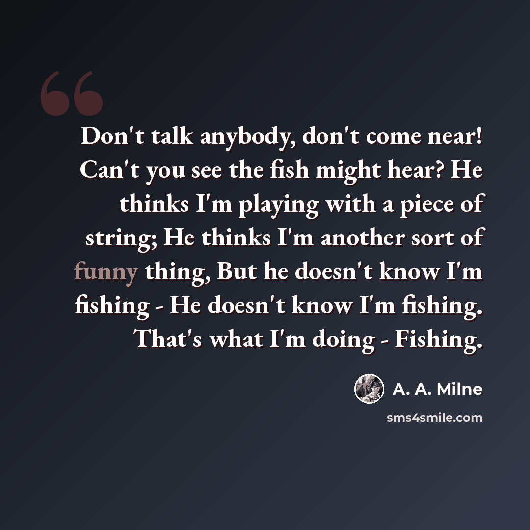 “Don't talk anybody, don't come near! Can't you see the fish might hear? He thinks I'm playing with a piece of string; He thinks I'm another sort of funny thing, But he doesn't know I'm fishing - He doesn't know I'm fishing. That's what I'm doing - Fishing.” quote by A. A. Milne