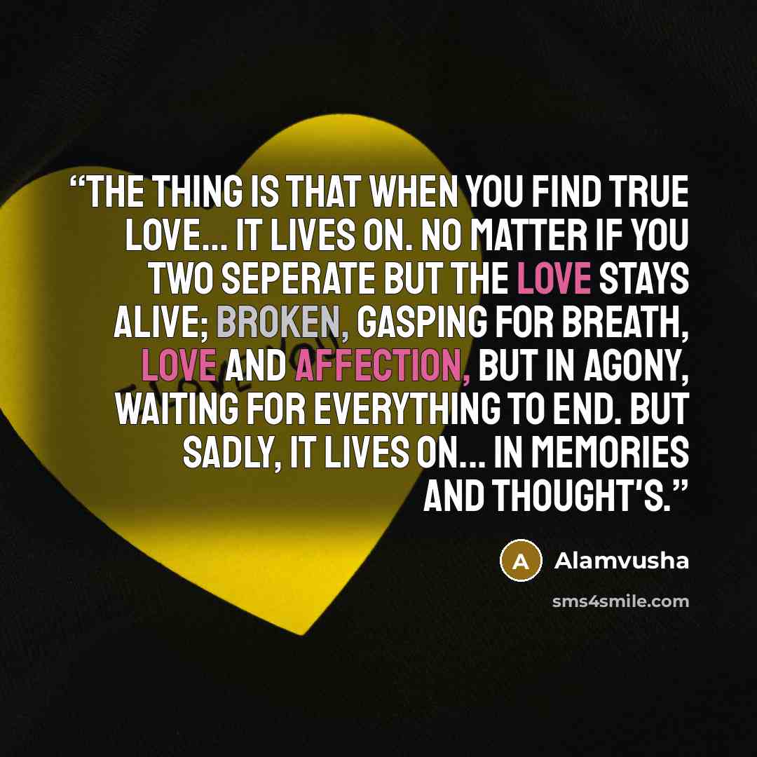 “The thing is that when you find true love… it lives on. No matter if you two seperate but the love stays alive; broken, gasping for breath, love and affection, but in agony, waiting for everything to end. But Sadly, It lives on... in memories and thought's.” quote by Alamvusha