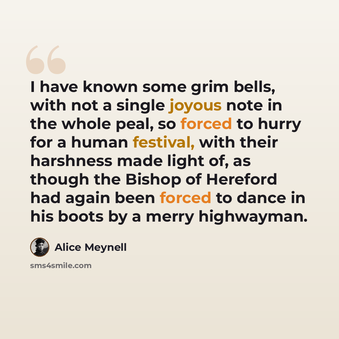“I have known some grim bells, with not a single joyous note in the whole peal, so forced to hurry for a human festival, with their harshness made light of, as though the Bishop of Hereford had again been forced to dance in his boots by a merry highwayman.” quote by Alice Meynell