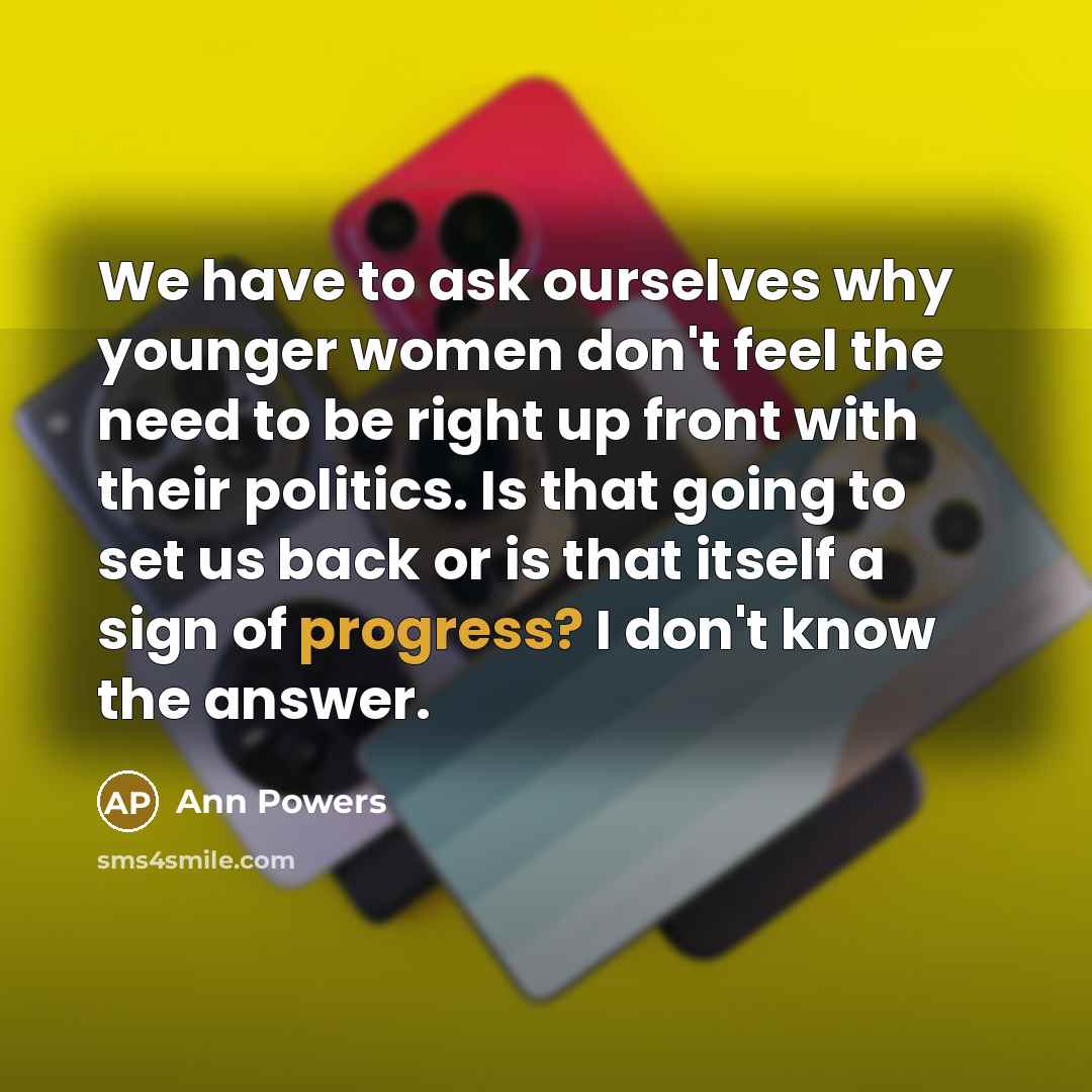 “We have to ask ourselves why younger women don't feel the need to be right up front with their politics. Is that going to set us back or is that itself a sign of progress? I don't know the answer.” quote by Ann Powers