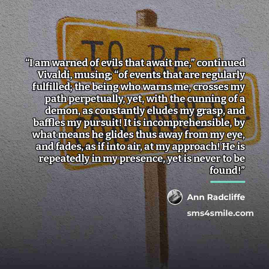 “I am warned of evils that await me,” continued Vivaldi, musing; “of events that are regularly fulfilled; the being who warns me, crosses my path perpetually, yet, with the cunning of a demon, as constantly eludes my grasp, and baffles my pursuit! It is incomprehensible, by what means he glides…” quote by Ann Radcliffe