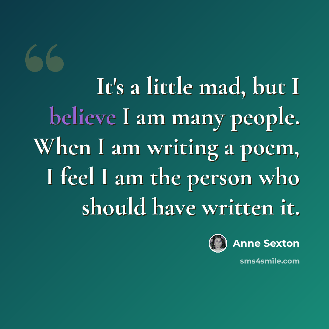 “It's a little mad, but I believe I am many people. When I am writing a poem, I feel I am the person who should have written it.” quote by Anne Sexton