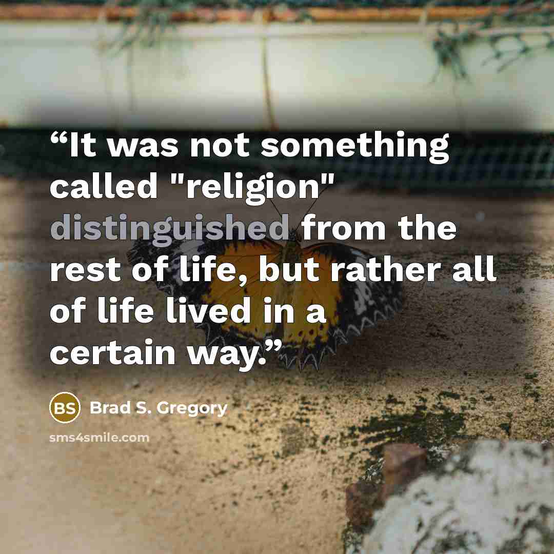 “It was not something called "religion" distinguished from the rest of life, but rather all of life lived in a certain way.” quote by Brad S. Gregory