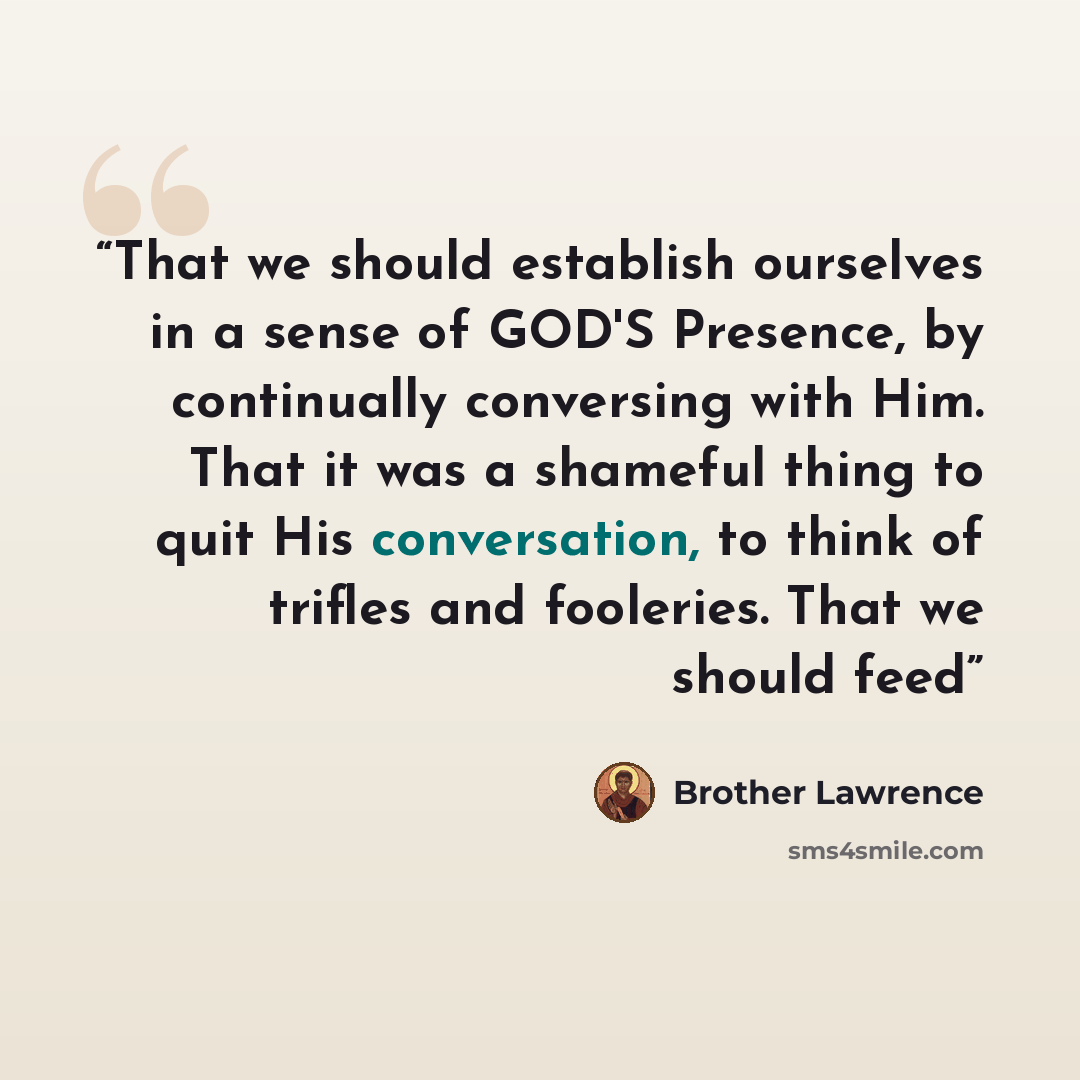“That we should establish ourselves in a sense of GOD'S Presence, by continually conversing with Him. That it was a shameful thing to quit His conversation, to think of trifles and fooleries. That we should feed” quote by Brother Lawrence