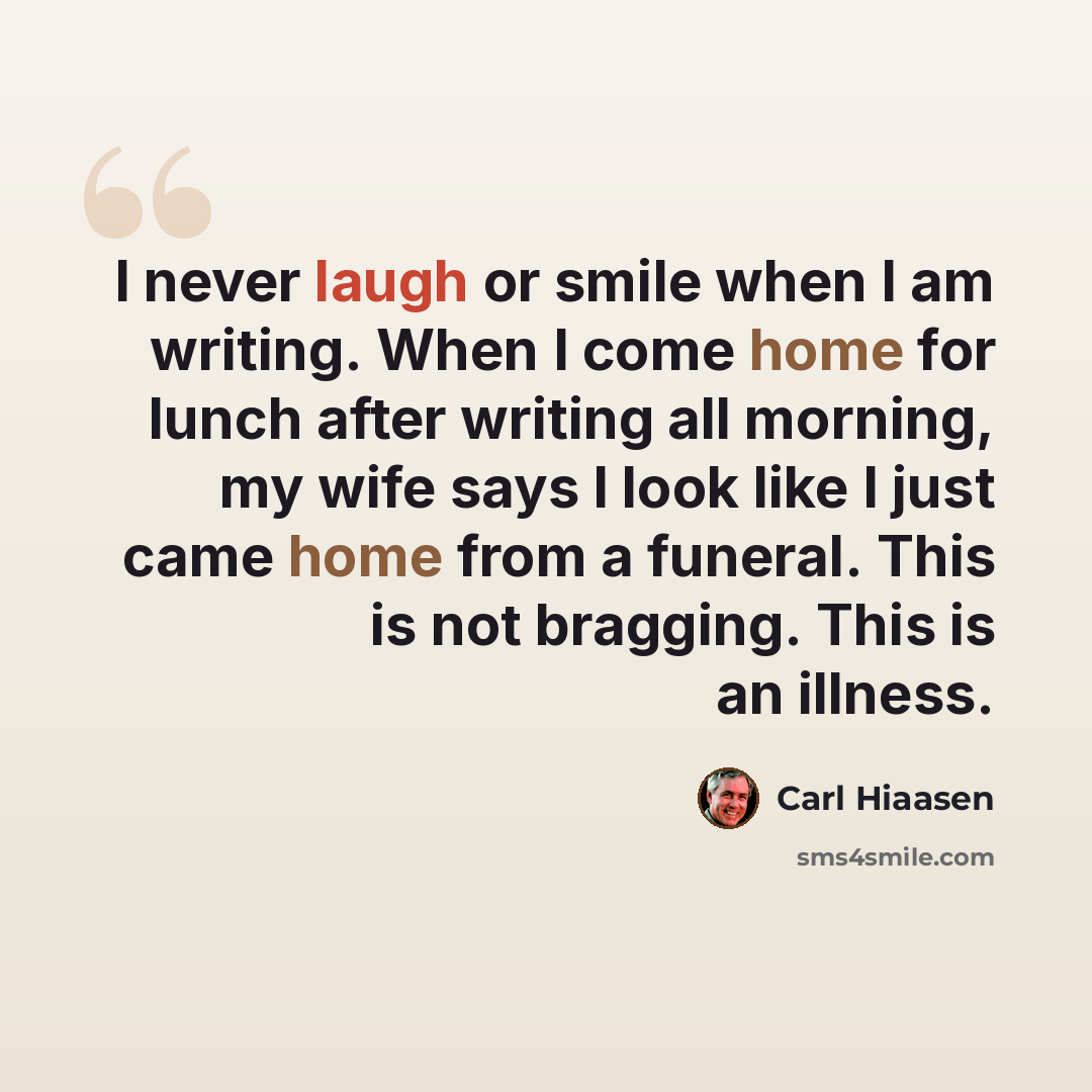 “I never laugh or smile when I am writing. When I come home for lunch after writing all morning, my wife says I look like I just came home from a funeral. This is not bragging. This is an illness.” quote by Carl Hiaasen