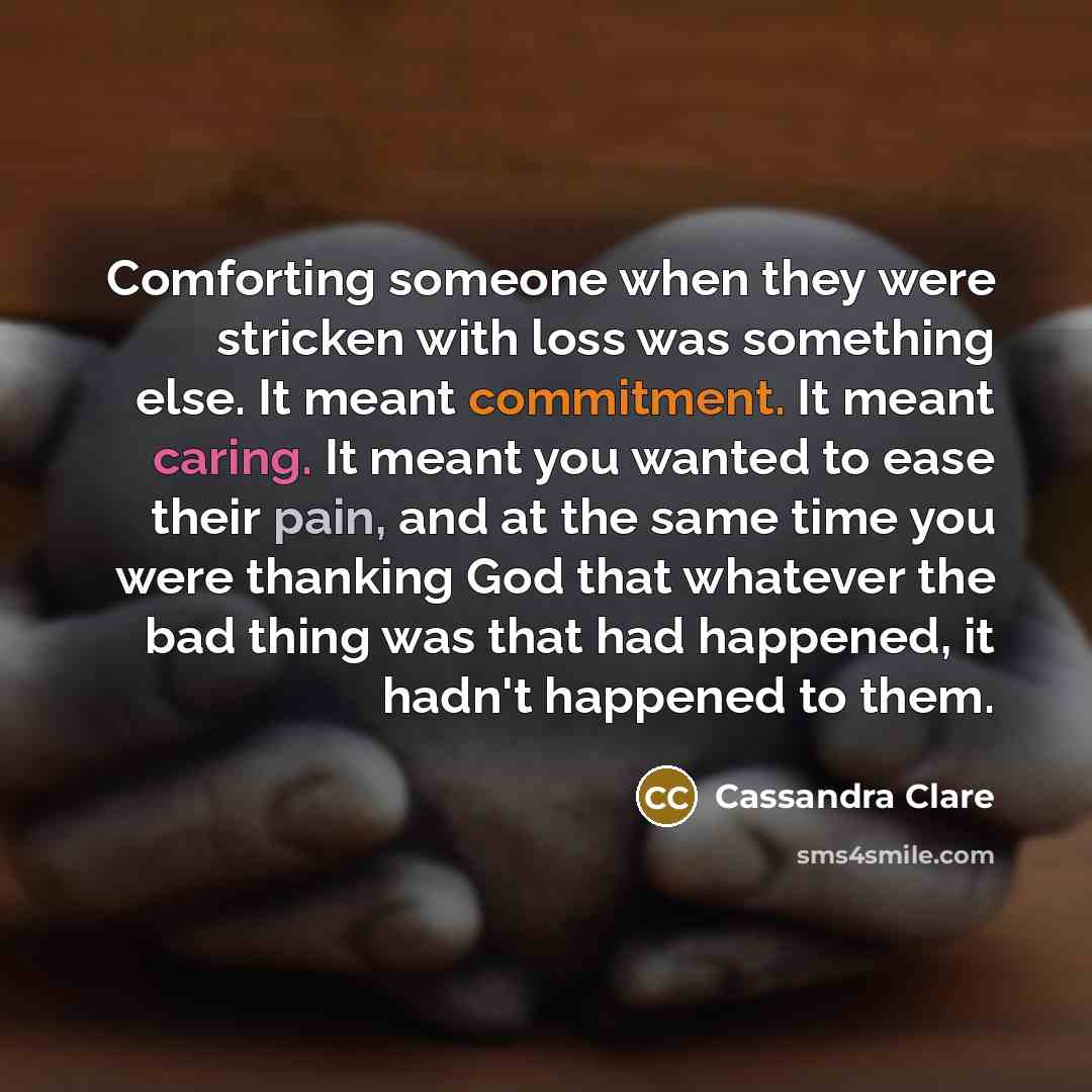“Comforting someone when they were stricken with loss was something else. It meant commitment. It meant caring. It meant you wanted to ease their pain, and at the same time you were thanking God that whatever the bad thing was that had happened, it hadn't happened to them.” quote by Cassandra Clare