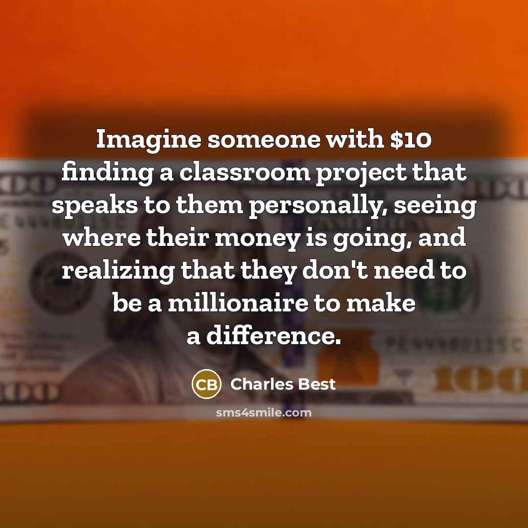 “Imagine someone with $10 finding a classroom project that speaks to them personally, seeing where their money is going, and realizing that they don't need to be a millionaire to make a difference.” quote by Charles Best