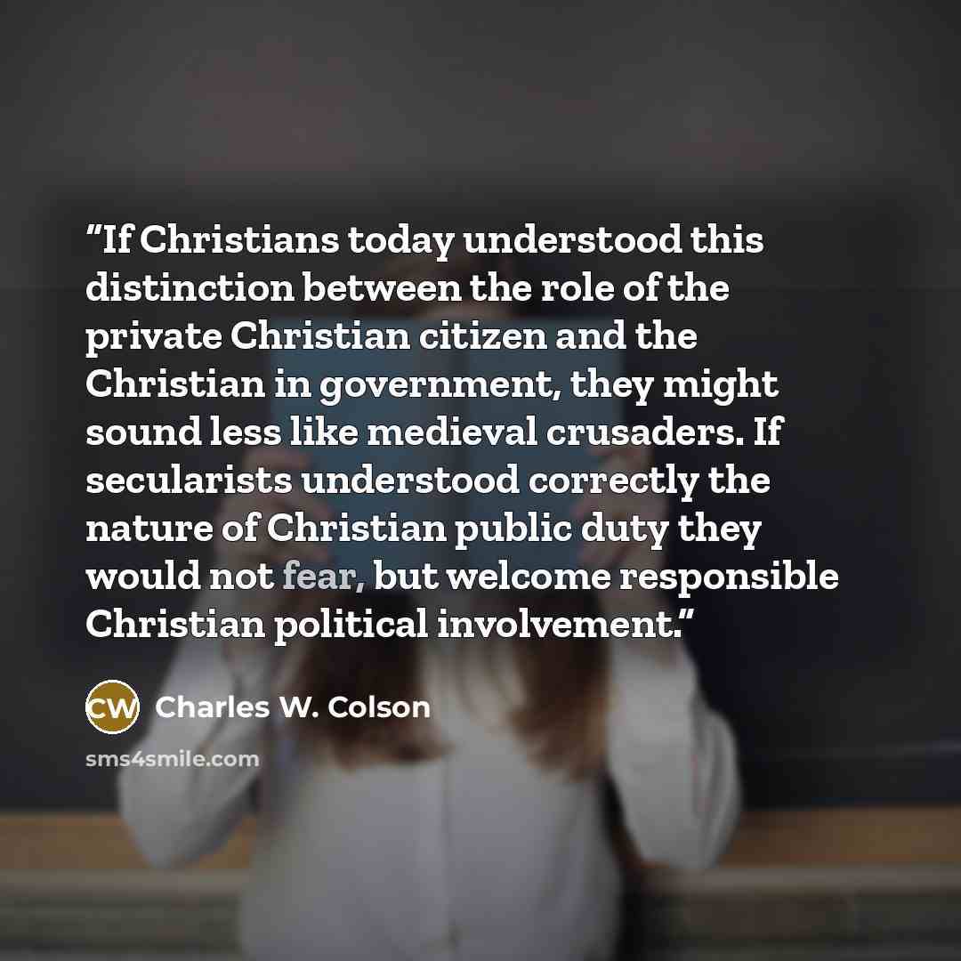 “If Christians today understood this distinction between the role of the private Christian citizen and the Christian in government, they might sound less like medieval crusaders. If secularists understood correctly the nature of Christian public duty they would not fear, but welcome responsible…” quote by Charles W. Colson