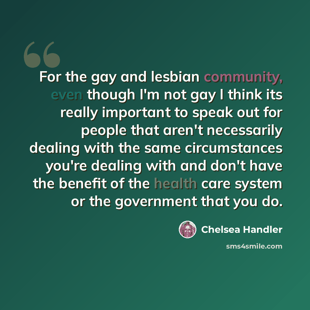 “For the gay and lesbian community, even though I'm not gay I think its really important to speak out for people that aren't necessarily dealing with the same circumstances you're dealing with and don't have the benefit of the health care system or the government that you do.” quote by Chelsea Handler