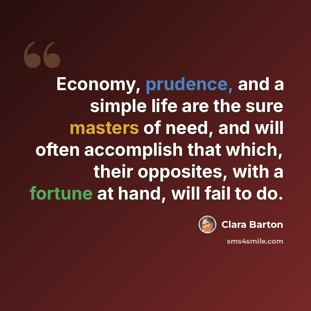 “Economy, prudence, and a simple life are the sure masters of need, and will often accomplish that which, their opposites, with a fortune at hand, will fail to do.” quote by Clara Barton