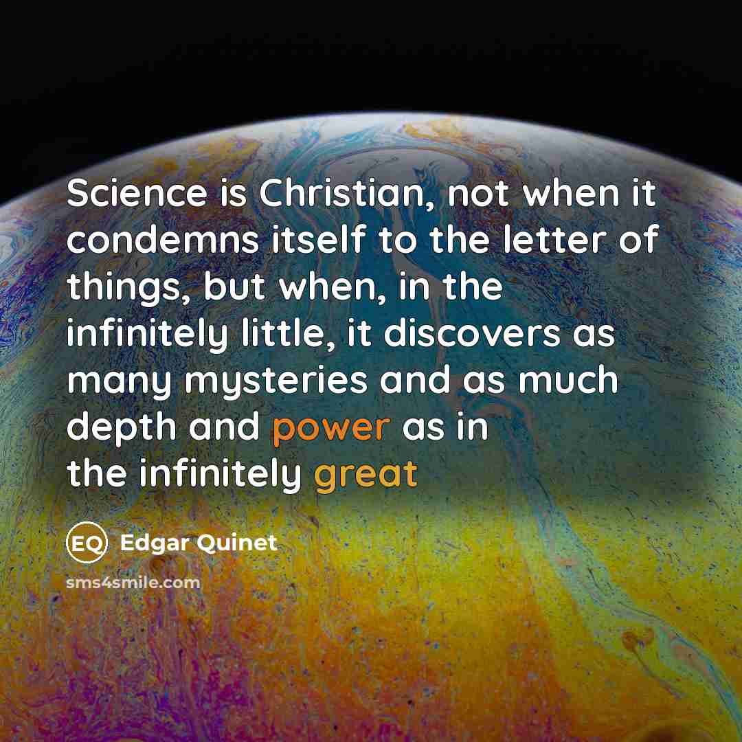 “Science is Christian, not when it condemns itself to the letter of things, but when, in the infinitely little, it discovers as many mysteries and as much depth and power as in the infinitely great” quote by Edgar Quinet