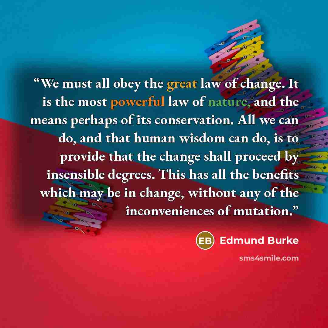 “We must all obey the great law of change. It is the most powerful law of nature, and the means perhaps of its conservation. All we can do, and that human wisdom can do, is to provide that the change shall proceed by insensible degrees. This has all the benefits which may be in change, without any…” quote by Edmund Burke
