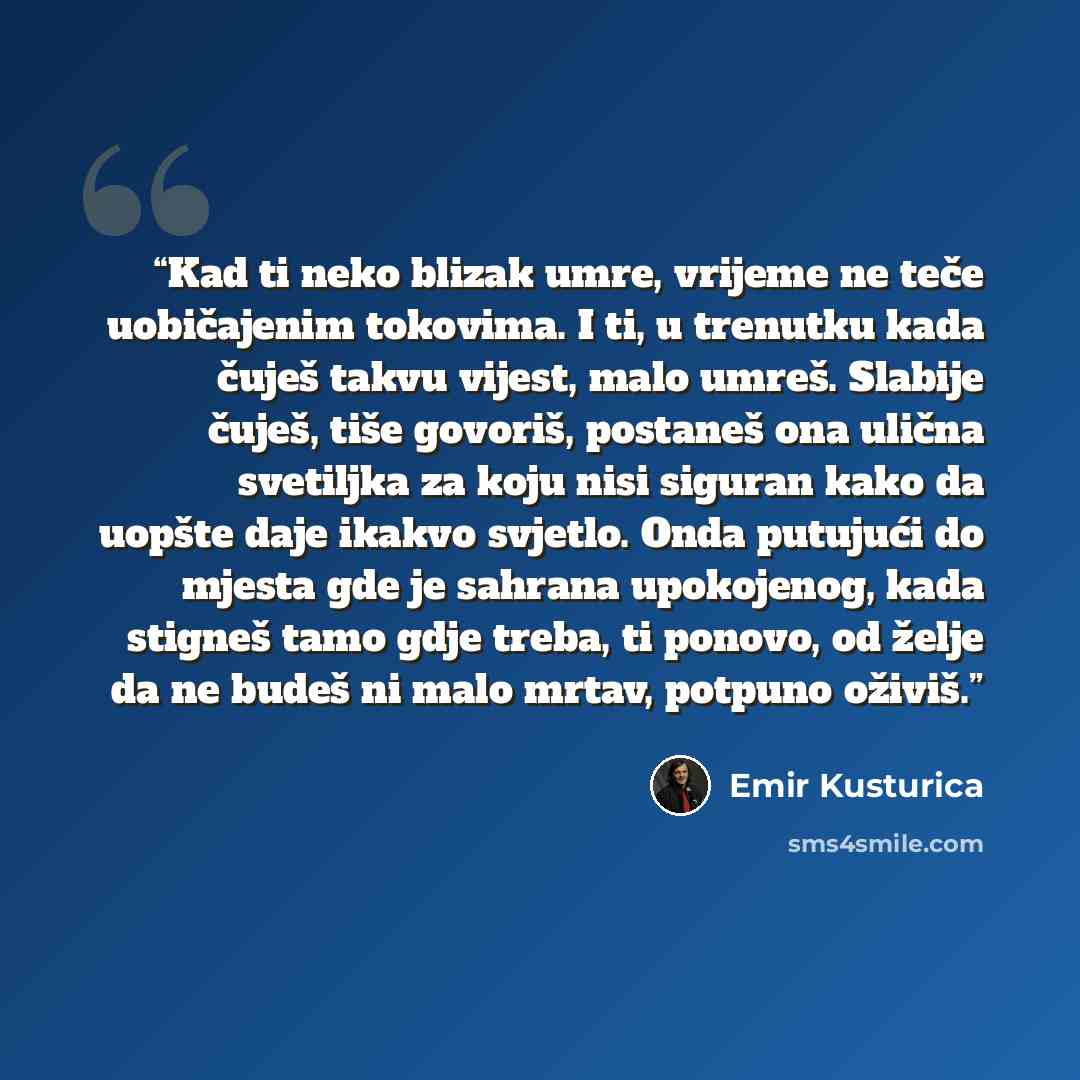“Kad ti neko blizak umre, vrijeme ne teče uobičajenim tokovima. I ti, u trenutku kada čuješ takvu vijest, malo umreš. Slabije čuješ, tiše govoriš, postaneš ona ulična svetiljka za koju nisi siguran kako da uopšte daje ikakvo svjetlo. Onda putujući do mjesta gde je sahrana upokojenog, kada stigneš…” quote by Emir Kusturica