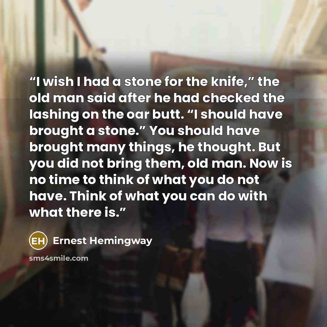 “I wish I had a stone for the knife,” the old man said after he had checked the lashing on the oar butt. “I should have brought a stone.” You should have brought many things, he thought. But you did not bring them, old man. Now is no time to think of what you do not have. Think of what you can do…” quote by Ernest Hemingway