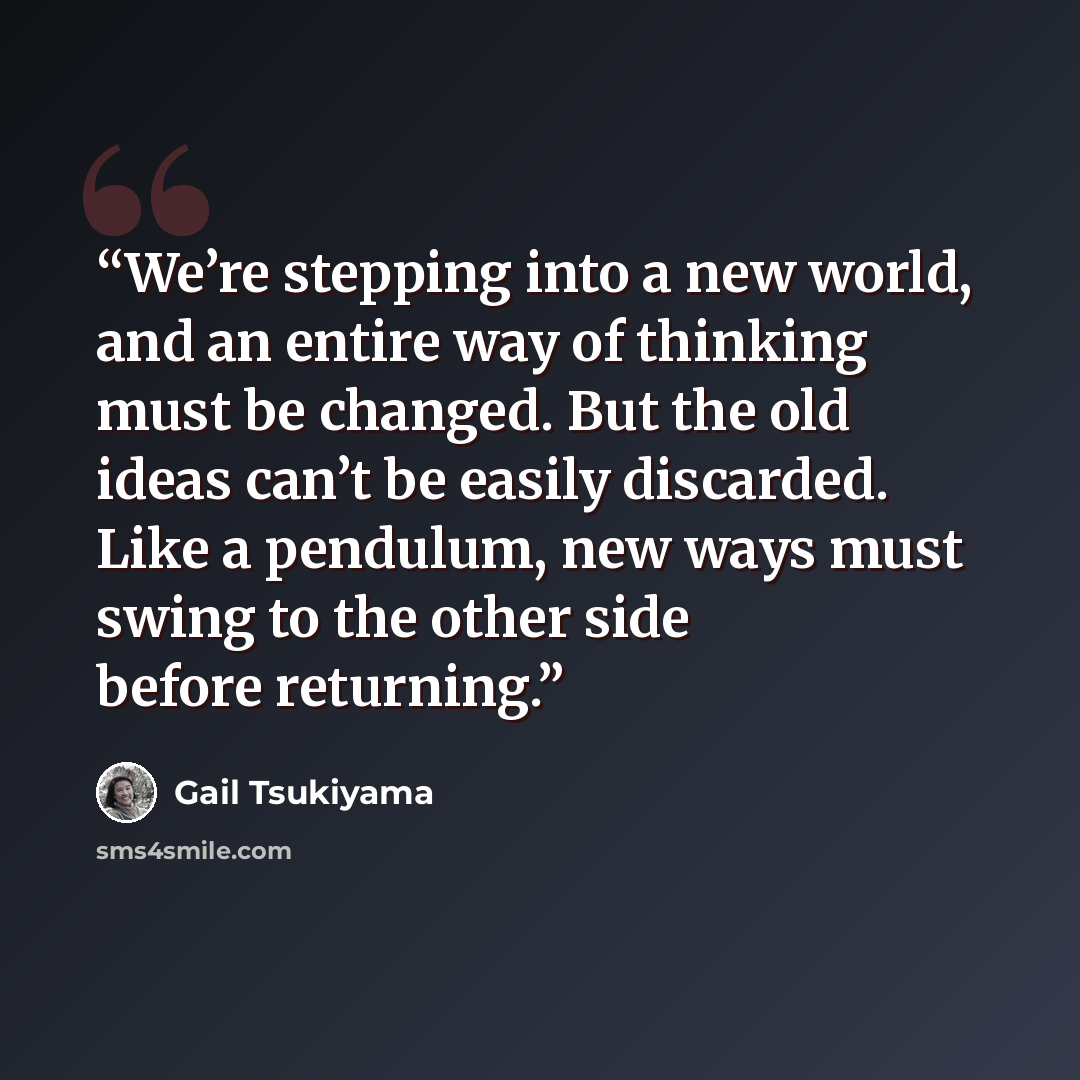 “We’re stepping into a new world, and an entire way of thinking must be changed. But the old ideas can’t be easily discarded. Like a pendulum, new ways must swing to the other side before returning.” quote by Gail Tsukiyama
