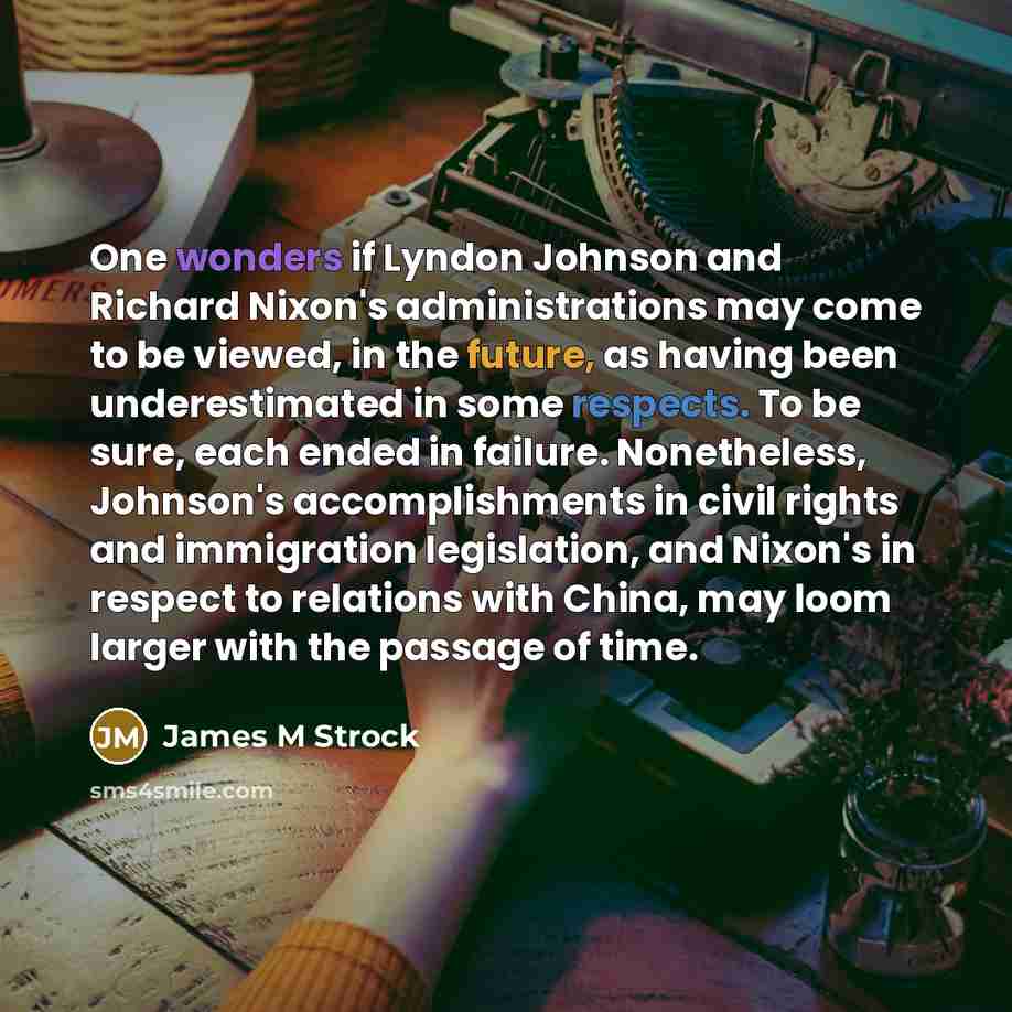 “One wonders if Lyndon Johnson and Richard Nixon's administrations may come to be viewed, in the future, as having been underestimated in some respects. To be sure, each ended in failure. Nonetheless, Johnson's accomplishments in civil rights and immigration legislation, and Nixon's in respect to…” quote by James M Strock