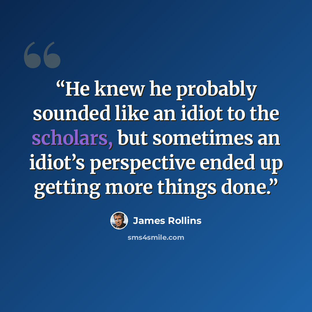 “He knew he probably sounded like an idiot to the scholars, but sometimes an idiot’s perspective ended up getting more things done.” quote by James Rollins