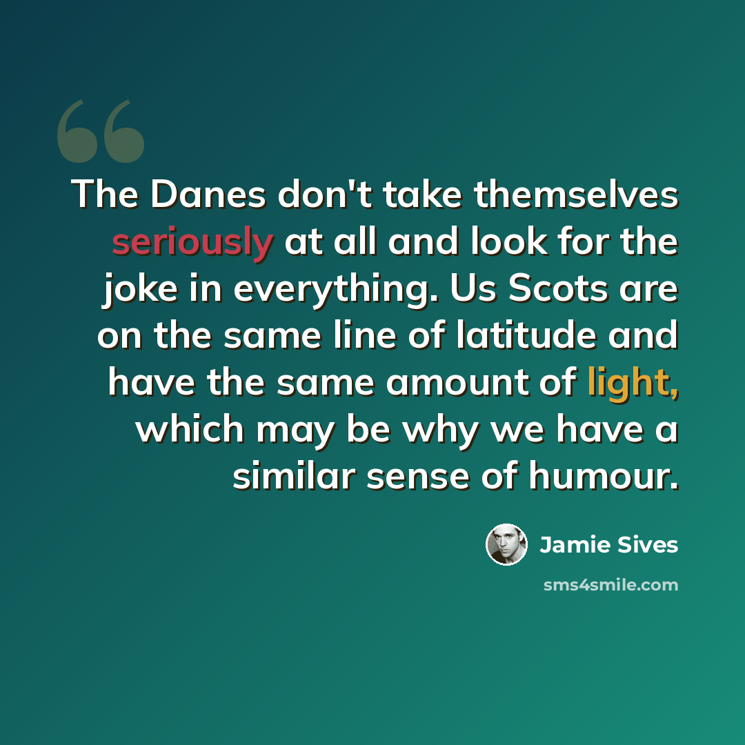 “The Danes don't take themselves seriously at all and look for the joke in everything. Us Scots are on the same line of latitude and have the same amount of light, which may be why we have a similar sense of humour.” quote by Jamie Sives
