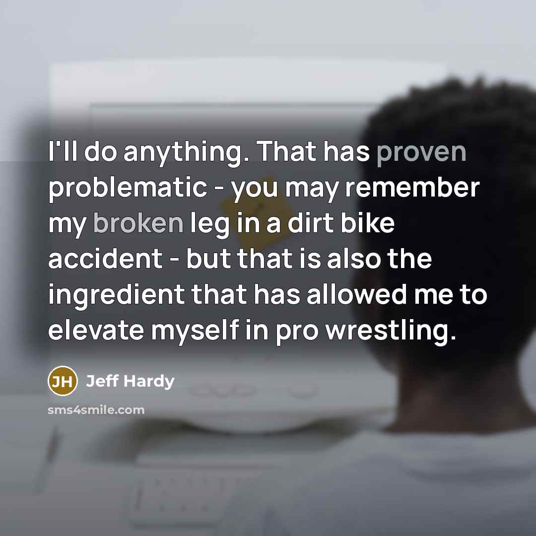 “I'll do anything. That has proven problematic - you may remember my broken leg in a dirt bike accident - but that is also the ingredient that has allowed me to elevate myself in pro wrestling.” quote by Jeff Hardy