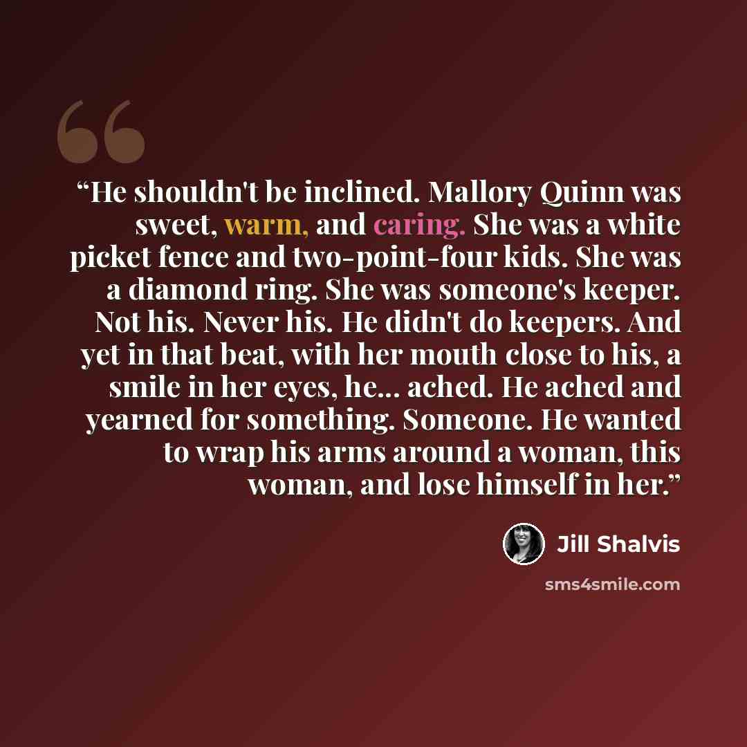 “He shouldn't be inclined. Mallory Quinn was sweet, warm, and caring. She was a white picket fence and two-point-four kids. She was a diamond ring. She was someone's keeper. Not his. Never his. He didn't do keepers. And yet in that beat, with her mouth close to his, a smile in her eyes, he…” quote by Jill Shalvis