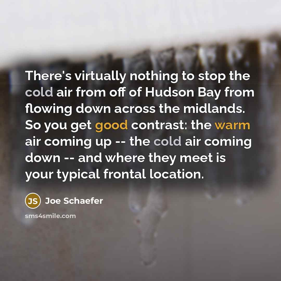 “There's virtually nothing to stop the cold air from off of Hudson Bay from flowing down across the midlands. So you get good contrast: the warm air coming up -- the cold air coming down -- and where they meet is your typical frontal location.” quote by Joe Schaefer