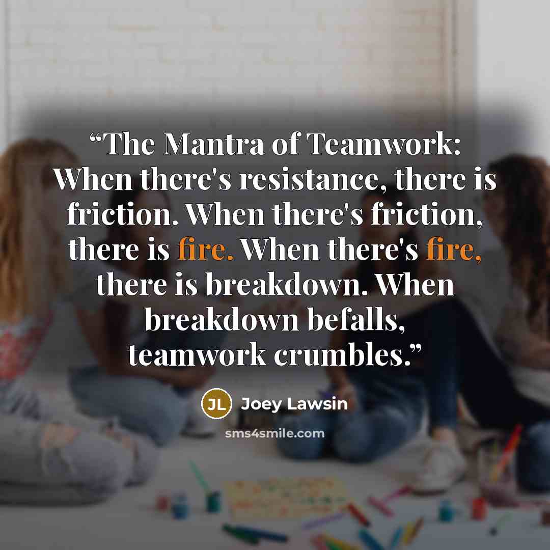 “The Mantra of Teamwork: When there's resistance, there is friction. When there's friction, there is fire. When there's fire, there is breakdown. When breakdown befalls, teamwork crumbles.” quote by Joey Lawsin