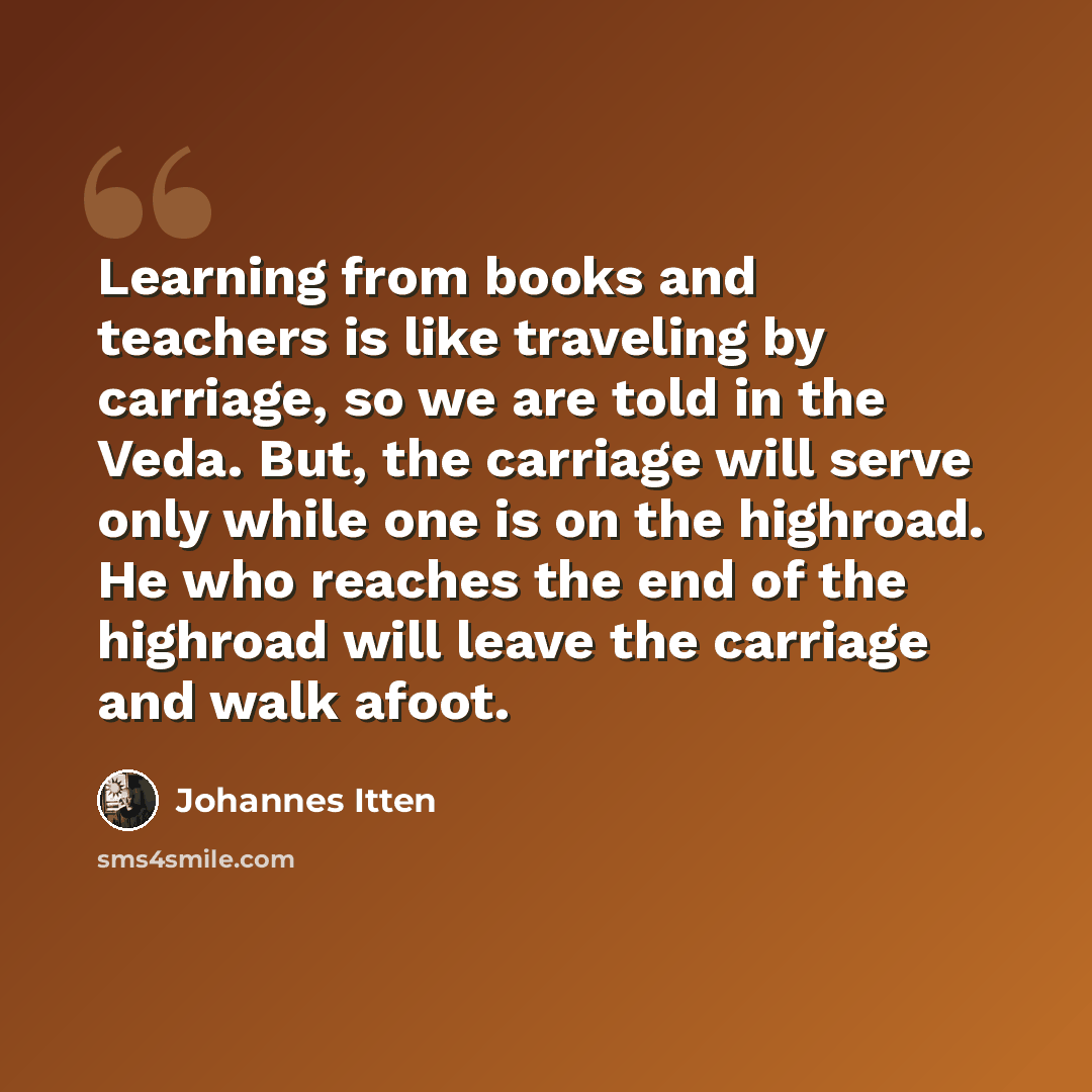 “Learning from books and teachers is like traveling by carriage, so we are told in the Veda. But, the carriage will serve only while one is on the highroad. He who reaches the end of the highroad will leave the carriage and walk afoot.” quote by Johannes Itten