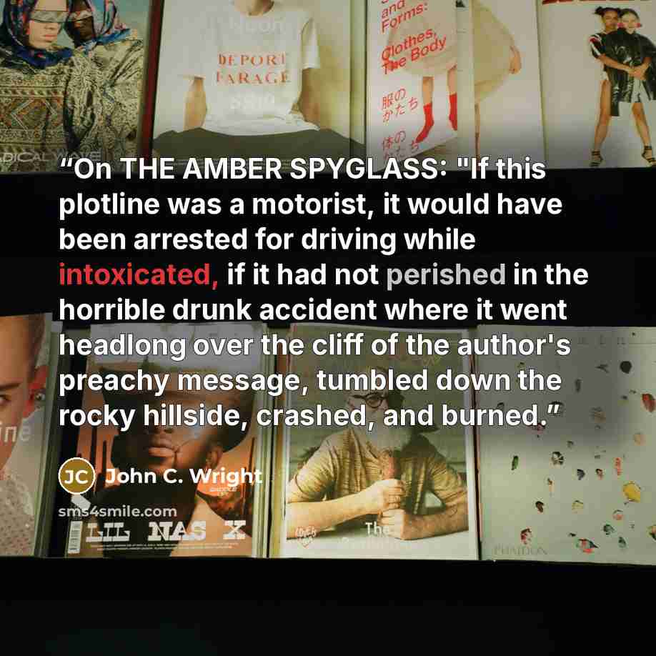 “On THE AMBER SPYGLASS: "If this plotline was a motorist, it would have been arrested for driving while intoxicated, if it had not perished in the horrible drunk accident where it went headlong over the cliff of the author's preachy message, tumbled down the rocky hillside, crashed, and burned.” quote by John C. Wright
