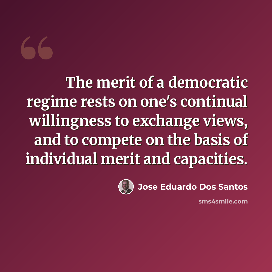 “The merit of a democratic regime rests on one's continual willingness to exchange views, and to compete on the basis of individual merit and capacities.” quote by Jose Eduardo Dos Santos