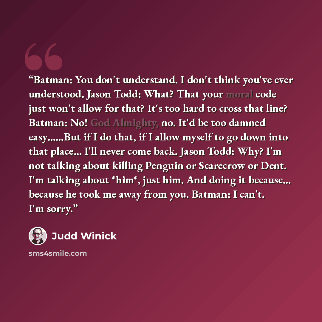 “Batman: You don't understand. I don't think you've ever understood. Jason Todd: What? That your moral code just won't allow for that? It's too hard to cross that line? Batman: No! God Almighty, no. It'd be too damned easy……But if I do that, if I allow myself to go down into that place... I'll…” quote by Judd Winick