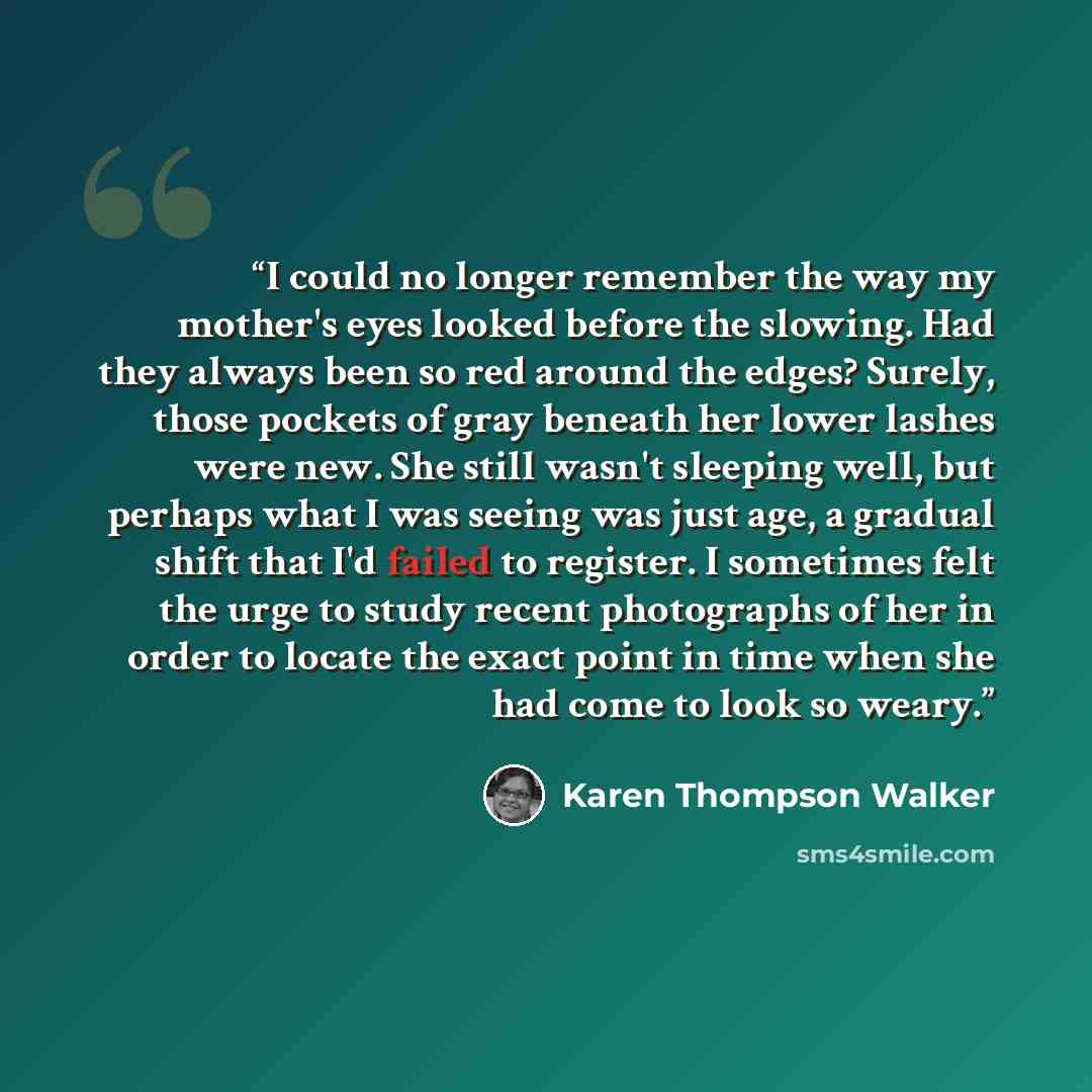 “I could no longer remember the way my mother's eyes looked before the slowing. Had they always been so red around the edges? Surely, those pockets of gray beneath her lower lashes were new. She still wasn't sleeping well, but perhaps what I was seeing was just age, a gradual shift that I'd failed…” quote by Karen Thompson Walker