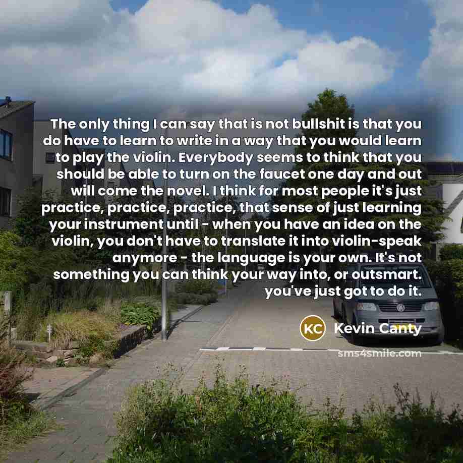 “The only thing I can say that is not bullshit is that you do have to learn to write in a way that you would learn to play the violin. Everybody seems to think that you should be able to turn on the faucet one day and out will come the novel. I think for most people it's just practice, practice…” quote by Kevin Canty