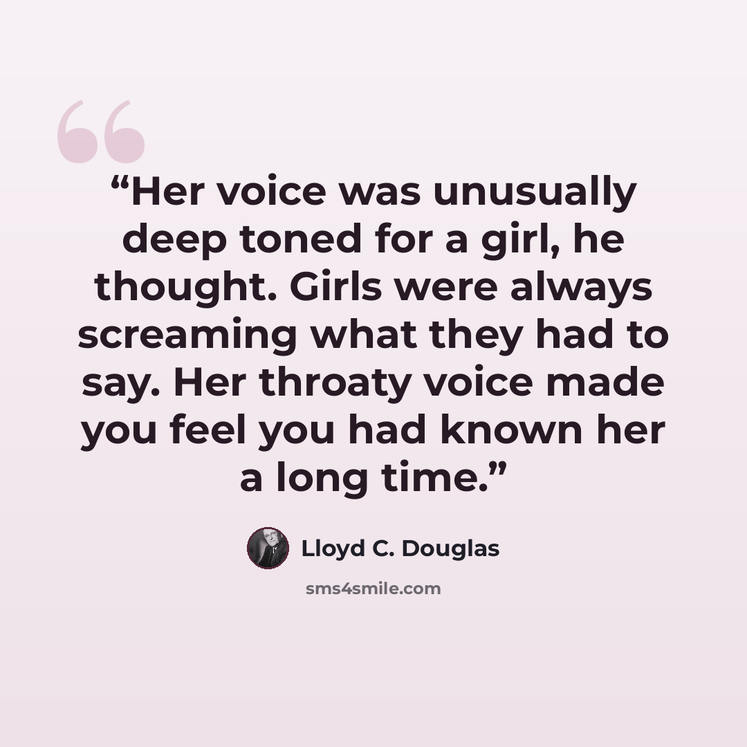 “Her voice was unusually deep toned for a girl, he thought. Girls were always screaming what they had to say. Her throaty voice made you feel you had known her a long time.” quote by Lloyd C. Douglas