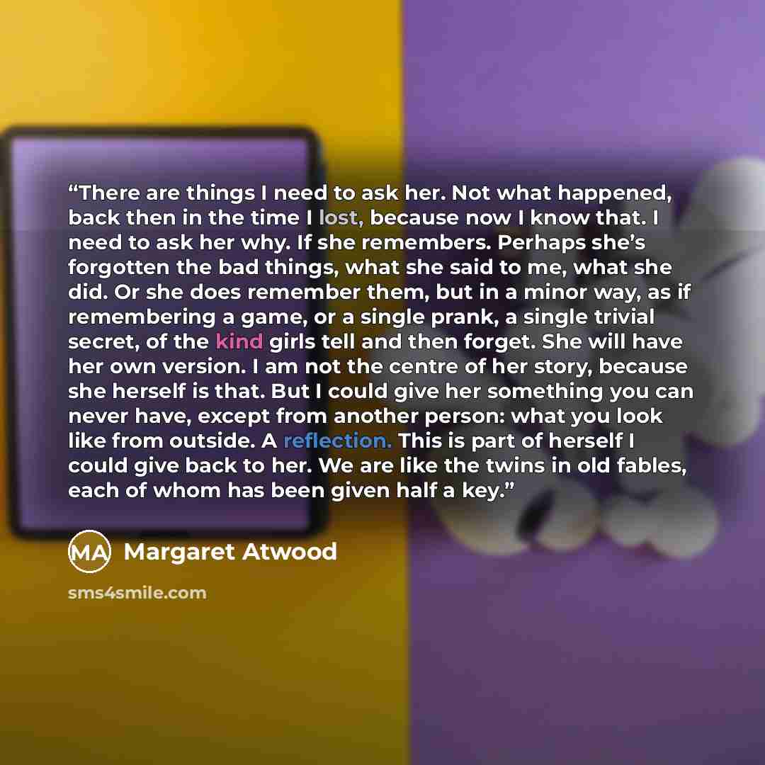 “There are things I need to ask her. Not what happened, back then in the time I lost, because now I know that. I need to ask her why. If she remembers. Perhaps she’s forgotten the bad things, what she said to me, what she did. Or she does remember them, but in a minor way, as if remembering a game…” quote by Margaret Atwood
