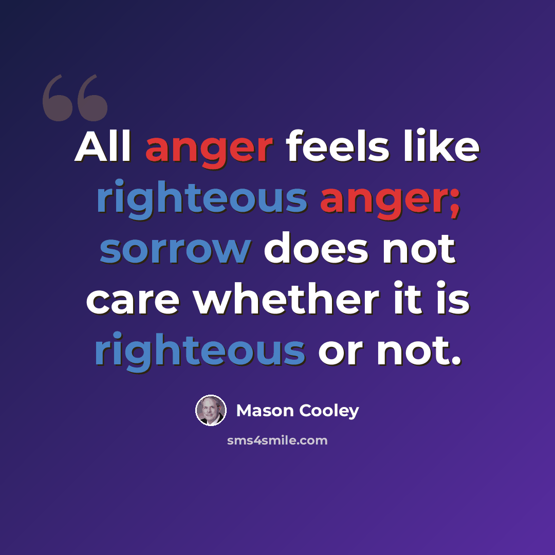 “All anger feels like righteous anger; sorrow does not care whether it is righteous or not.” quote by Mason Cooley