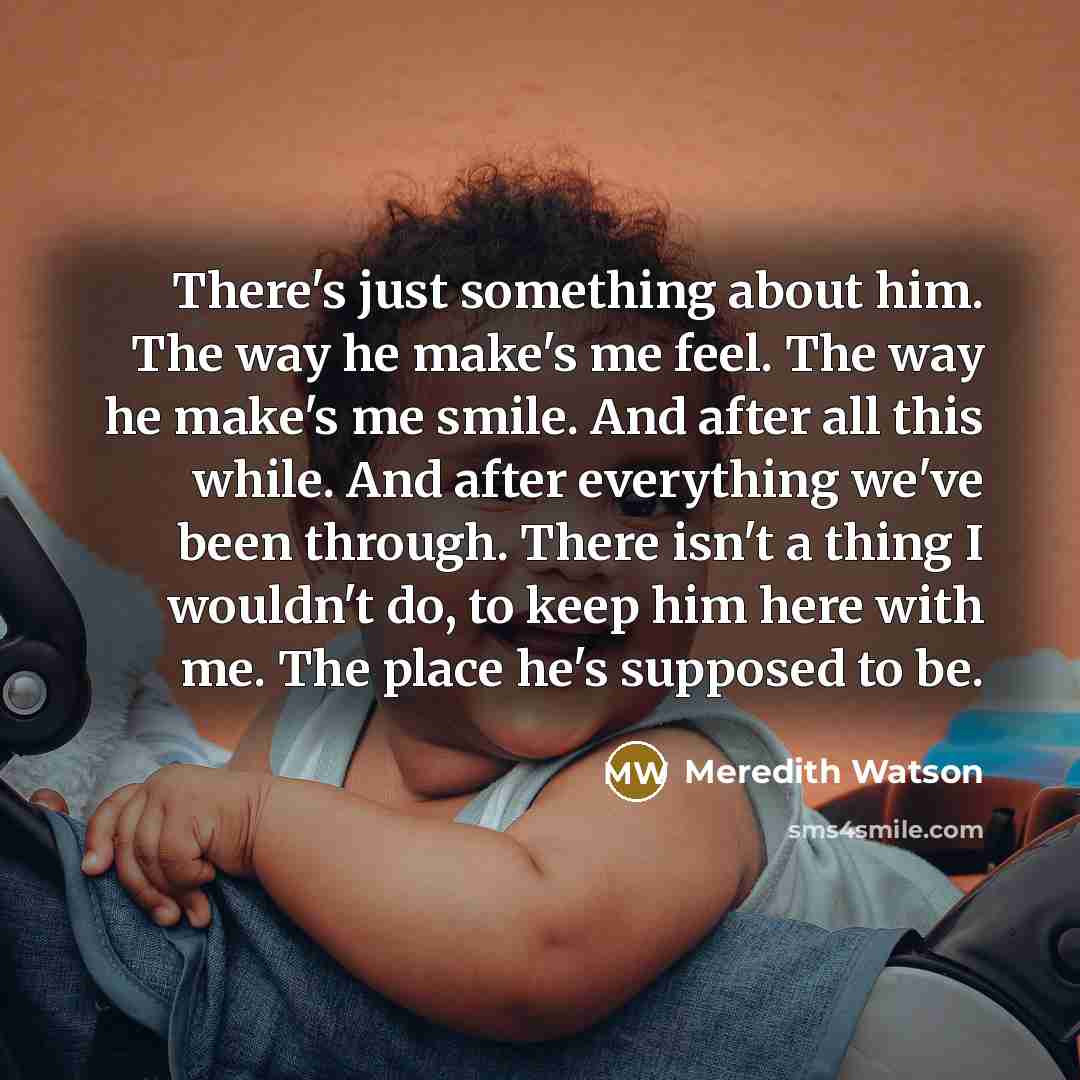 “There's just something about him. The way he make's me feel. The way he make's me smile. And after all this while. And after everything we've been through. There isn't a thing I wouldn't do, to keep him here with me. The place he's supposed to be.” quote by Meredith Watson