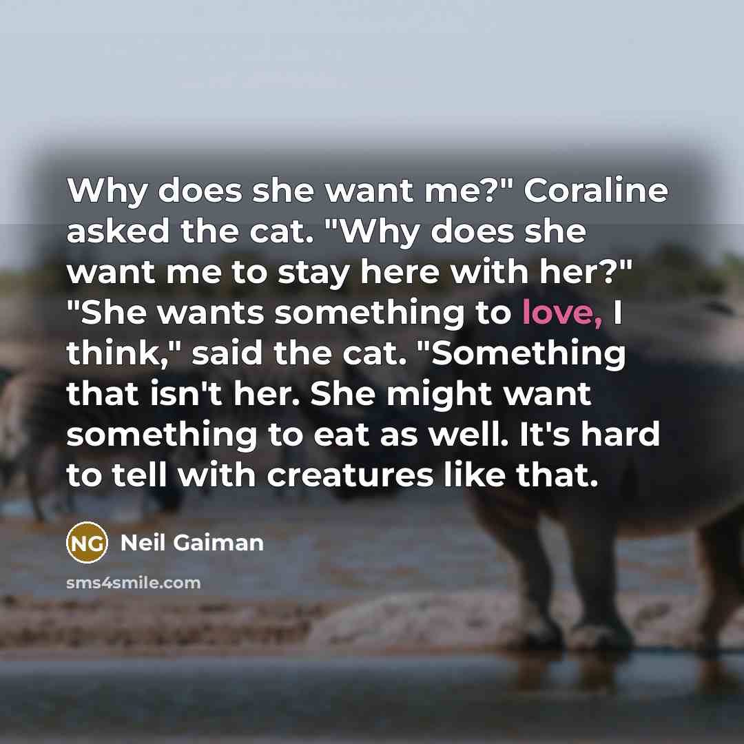 “Why does she want me?" Coraline asked the cat. "Why does she want me to stay here with her?" "She wants something to love, I think," said the cat. "Something that isn't her. She might want something to eat as well. It's hard to tell with creatures like that.” quote by Neil Gaiman