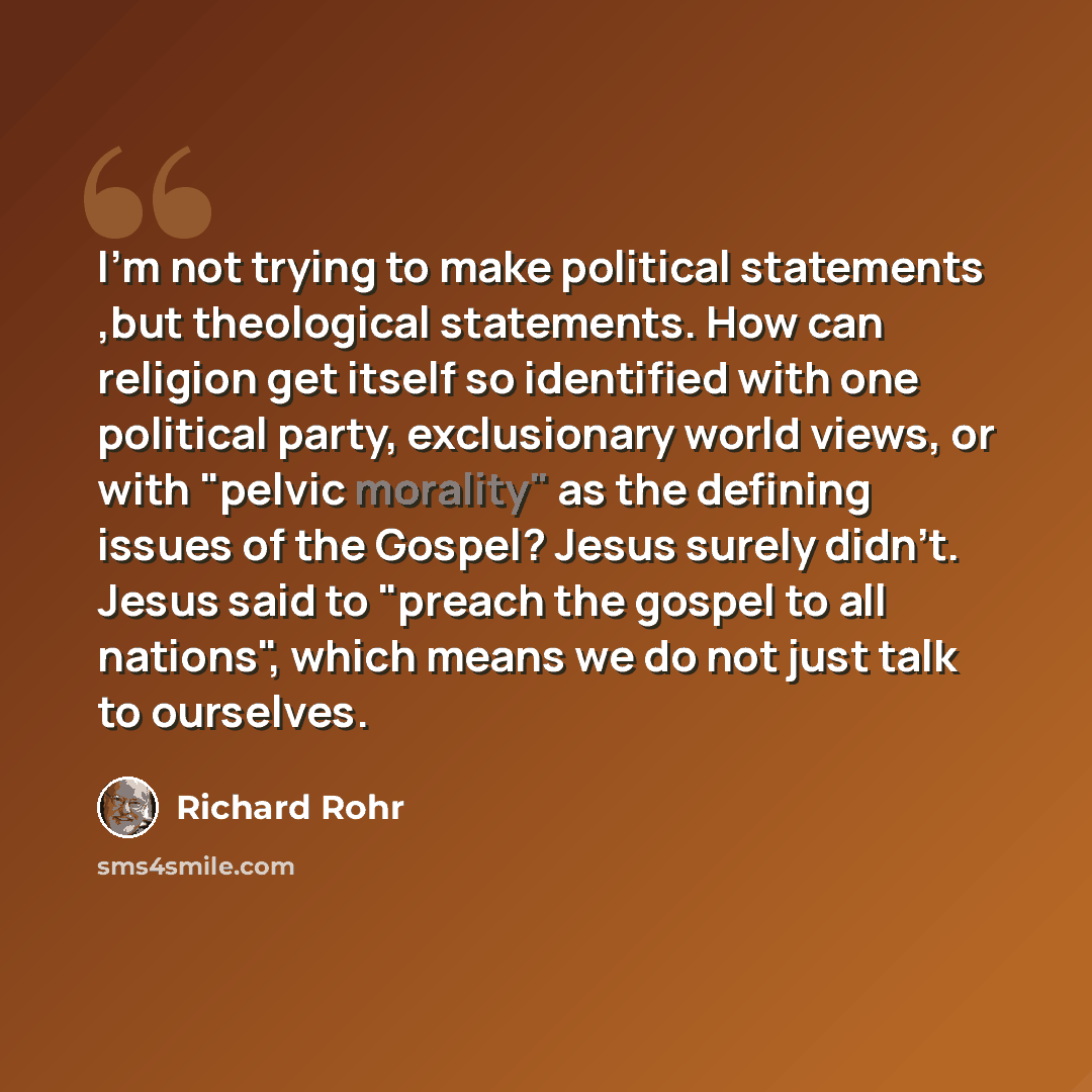 “I'm not trying to make political statements ,but theological statements. How can religion get itself so identified with one political party, exclusionary world views, or with "pelvic morality" as the defining issues of the Gospel? Jesus surely didn't. Jesus said to "preach the gospel to all…” quote by Richard Rohr