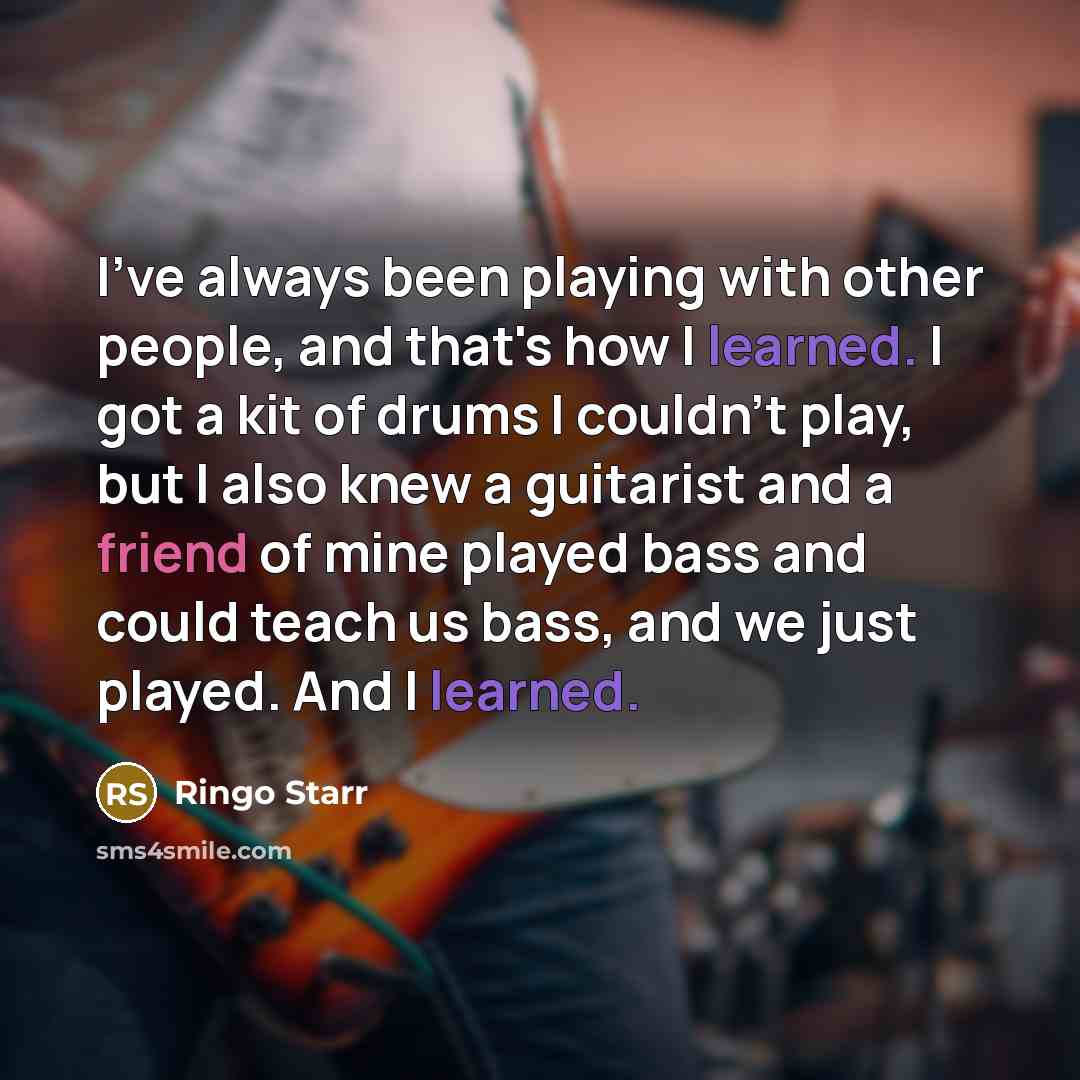 “I've always been playing with other people, and that's how I learned. I got a kit of drums I couldn't play, but I also knew a guitarist and a friend of mine played bass and could teach us bass, and we just played. And I learned.” quote by Ringo Starr