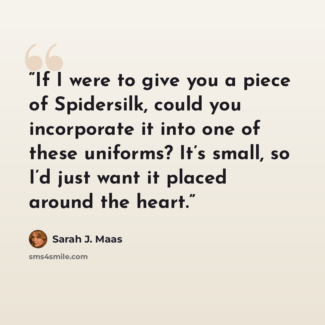 “If I were to give you a piece of Spidersilk, could you incorporate it into one of these uniforms? It’s small, so I’d just want it placed around the heart.” quote by Sarah J. Maas