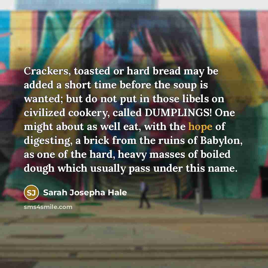 “Crackers, toasted or hard bread may be added a short time before the soup is wanted; but do not put in those libels on civilized cookery, called DUMPLINGS! One might about as well eat, with the hope of digesting, a brick from the ruins of Babylon, as one of the hard, heavy masses of boiled dough…” quote by Sarah Josepha Hale