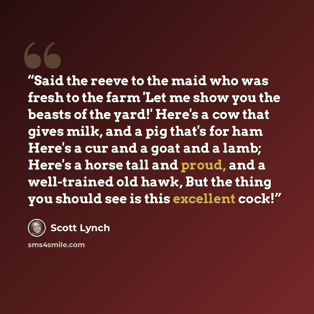 “Said the reeve to the maid who was fresh to the farm 'Let me show you the beasts of the yard!' Here's a cow that gives milk, and a pig that's for ham Here's a cur and a goat and a lamb; Here's a horse tall and proud, and a well-trained old hawk, But the thing you should see is this excellent cock!” quote by Scott Lynch