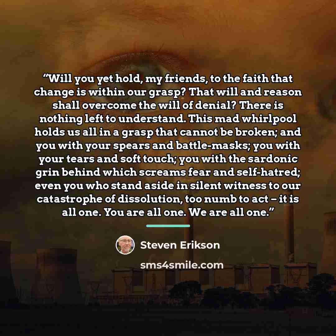 “Will you yet hold, my friends, to the faith that change is within our grasp? That will and reason shall overcome the will of denial? There is nothing left to understand. This mad whirlpool holds us all in a grasp that cannot be broken; and you with your spears and battle-masks; you with your tears…” quote by Steven Erikson