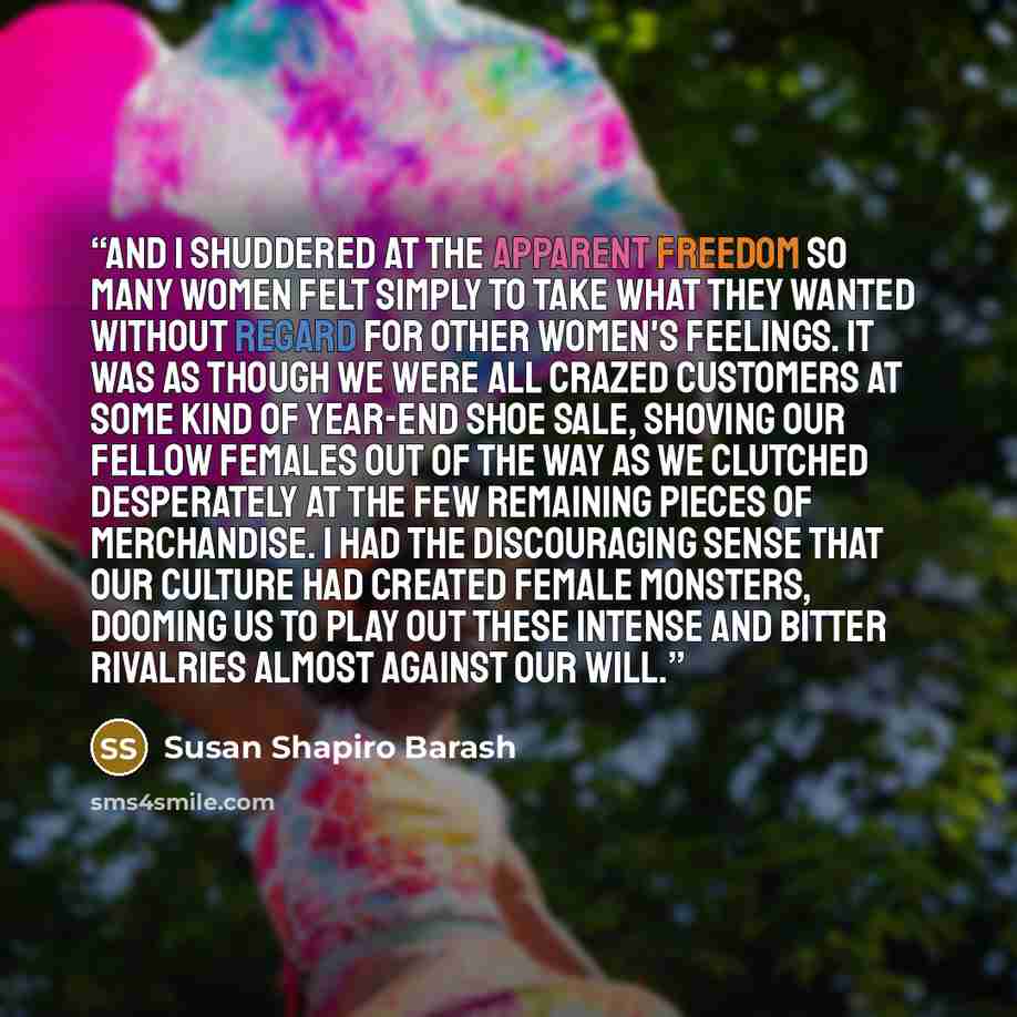 “And I shuddered at the apparent freedom so many women felt simply to take what they wanted without regard for other women's feelings. It was as though we were all crazed customers at some kind of year-end shoe sale, shoving our fellow females out of the way as we clutched desperately at the few…” quote by Susan Shapiro Barash