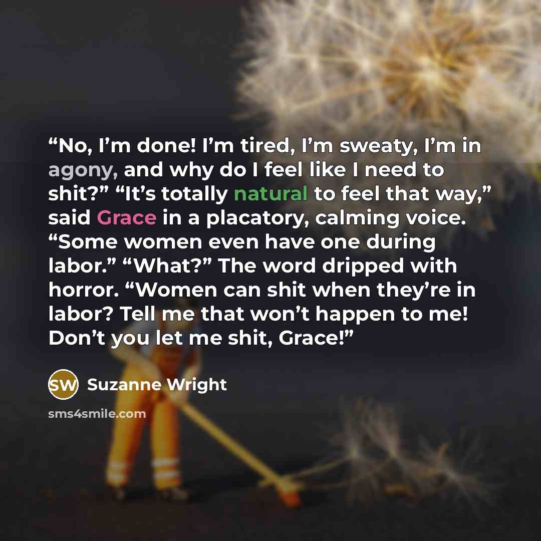 “No, I’m done! I’m tired, I’m sweaty, I’m in agony, and why do I feel like I need to shit?” “It’s totally natural to feel that way,” said Grace in a placatory, calming voice. “Some women even have one during labor.” “What?” The word dripped with horror. “Women can shit when they’re in labor? Tell…” quote by Suzanne Wright