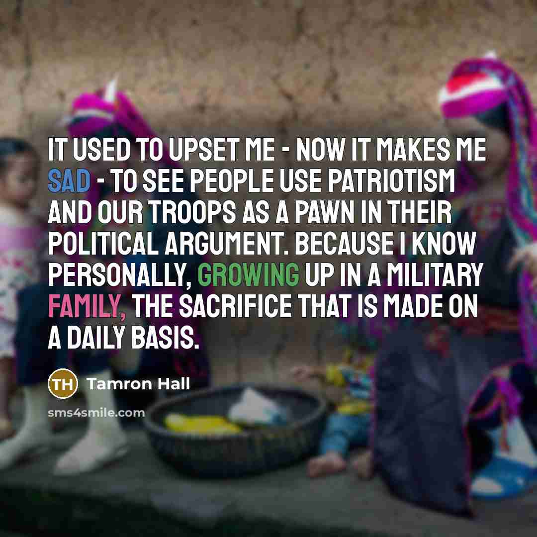 “It used to upset me - now it makes me sad - to see people use patriotism and our troops as a pawn in their political argument. Because I know personally, growing up in a military family, the sacrifice that is made on a daily basis.” quote by Tamron Hall
