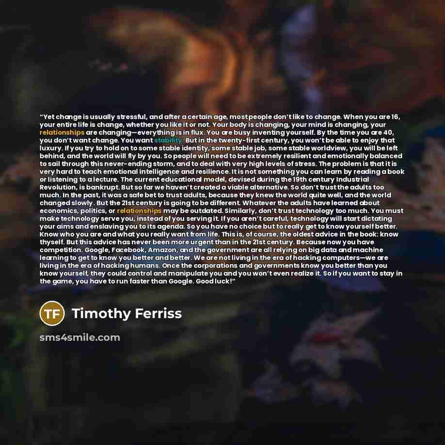 “Yet change is usually stressful, and after a certain age, most people don’t like to change. When you are 16, your entire life is change, whether you like it or not. Your body is changing, your mind is changing, your relationships are changing—everything is in flux. You are busy inventing yourself…” quote by Timothy Ferriss