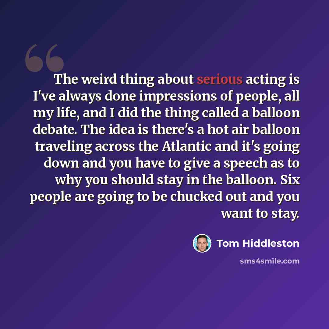 “The weird thing about serious acting is I've always done impressions of people, all my life, and I did the thing called a balloon debate. The idea is there's a hot air balloon traveling across the Atlantic and it's going down and you have to give a speech as to why you should stay in the balloon…” quote by Tom Hiddleston